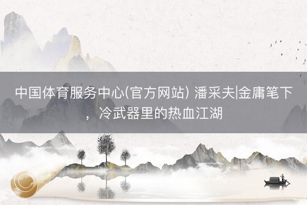 中国体育服务中心(官方网站) 潘采夫|金庸笔下，冷武器里的热血江湖