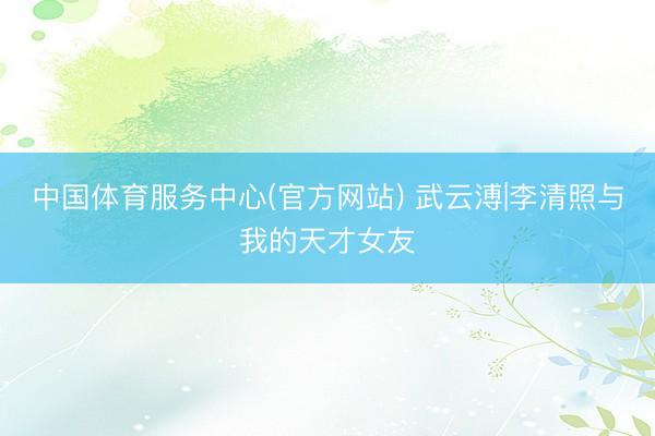 中国体育服务中心(官方网站) 武云溥|李清照与我的天才女友