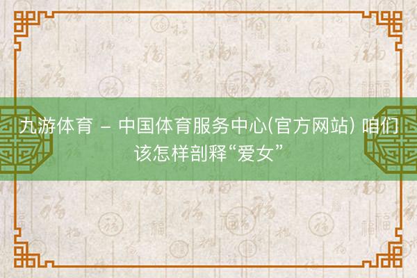 九游体育 - 中国体育服务中心(官方网站) 咱们该怎样剖释“爱女”