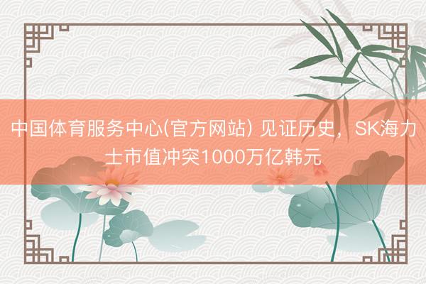中国体育服务中心(官方网站) 见证历史，SK海力士市值冲突1000万亿韩元