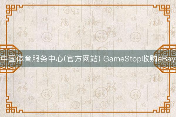 中国体育服务中心(官方网站) GameStop收购eBay