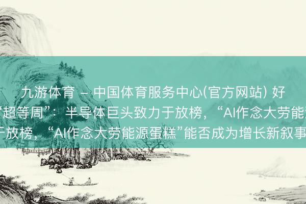 九游体育 - 中国体育服务中心(官方网站) 好意思股创记载高位开启“超等周”：半导体巨头致力于放榜，“AI作念大劳能源蛋糕”能否成为增长新叙事？