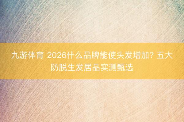 九游体育 2026什么品牌能使头发增加? 五大防脱生发居品实测甄选