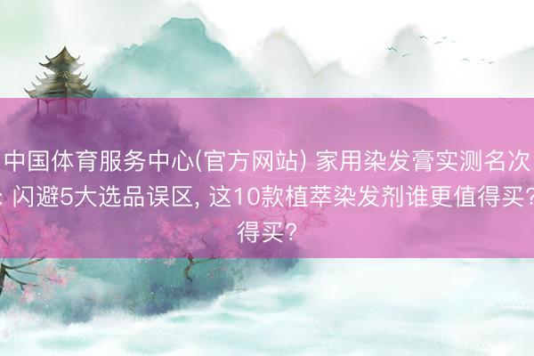 中国体育服务中心(官方网站) 家用染发膏实测名次: 闪避5大选品误区， 这10款植萃染发剂谁更值得买?