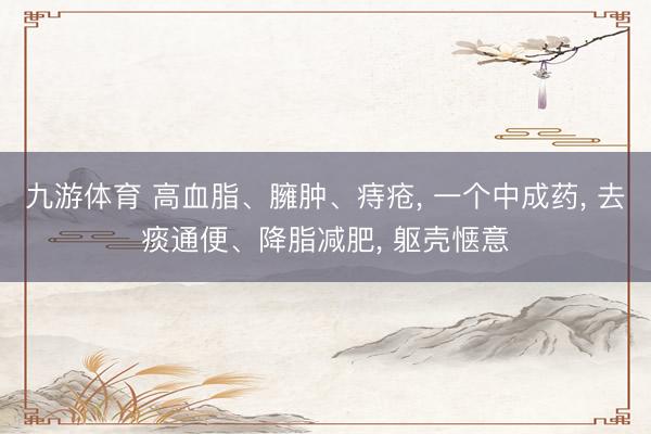 九游体育 高血脂、臃肿、痔疮， 一个中成药， 去痰通便、降脂减肥， 躯壳惬意