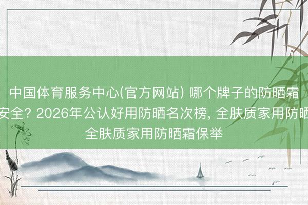 中国体育服务中心(官方网站) 哪个牌子的防晒霜最好最安全? 2026年公认好用防晒名次榜， 全肤质家用防晒霜保举