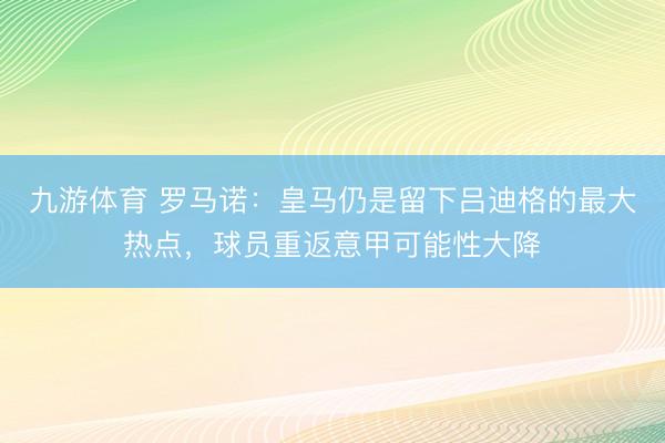 九游体育 罗马诺：皇马仍是留下吕迪格的最大热点，球员重返意甲可能性大降