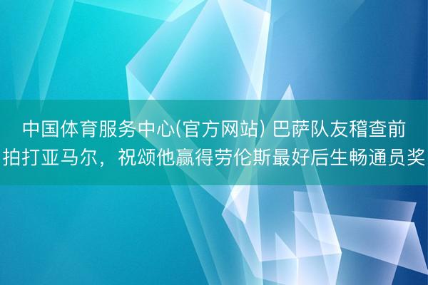 中国体育服务中心(官方网站) 巴萨队友稽查前拍打亚马尔，祝颂他赢得劳伦斯最好后生畅通员奖