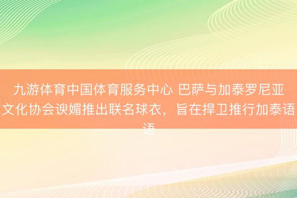 九游体育中国体育服务中心 巴萨与加泰罗尼亚文化协会谀媚推出联名球衣，旨在捍卫推行加泰语