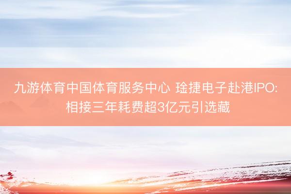 九游体育中国体育服务中心 琻捷电子赴港IPO: 相接三年耗费超3亿元引选藏