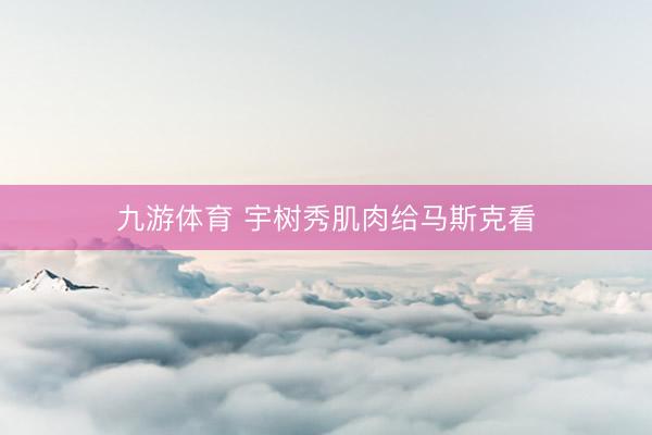 九游体育 宇树秀肌肉给马斯克看