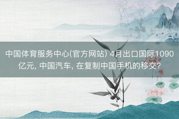 中国体育服务中心(官方网站) 4月出口国际1090亿元， 中国汽车， 在复制中国手机的移交?