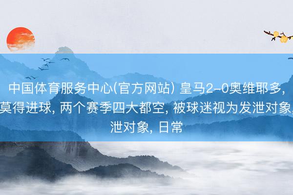 中国体育服务中心(官方网站) 皇马2-0奥维耶多， 这场莫得进球， 两个赛季四大都空， 被球迷视为发泄对象，<a href=