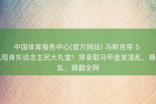 中国体育服务中心(官方网站) 马斯克带 5 岁男儿现身东说念主民大礼堂！穿录取马甲金发凌乱，萌翻全网