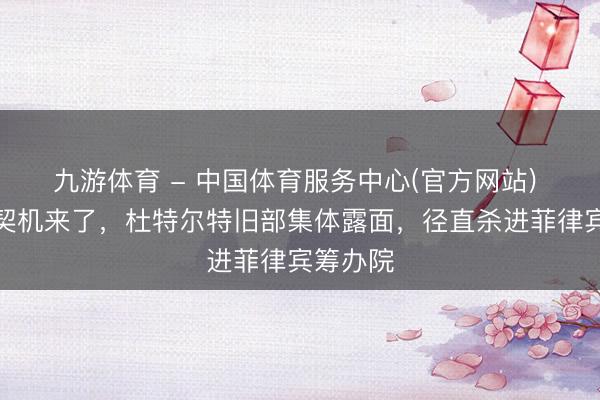 九游体育 - 中国体育服务中心(官方网站) 莎拉的契机来了，杜特尔特旧部集体露面，径直杀进菲律宾筹办院