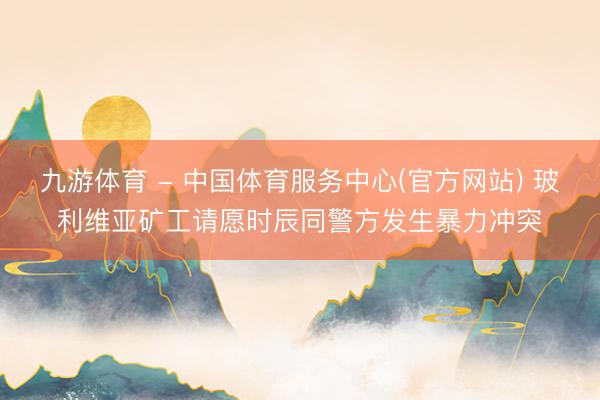 九游体育 - 中国体育服务中心(官方网站) 玻利维亚矿工请愿时辰同警方发生暴力冲突