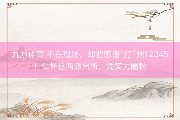 九游体育 不在现场，却把感谢“打”到12345！仁怀这两派出所，凭实力圈粉