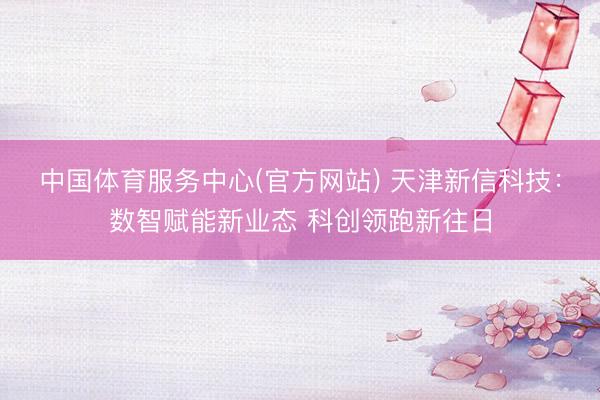 中国体育服务中心(官方网站) 天津新信科技：数智赋能新业态 科创领跑新往日