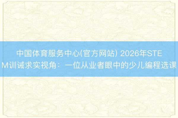 中国体育服务中心(官方网站) 2026年STEM训诫求实视角：一位从业者眼中的少儿编程选课