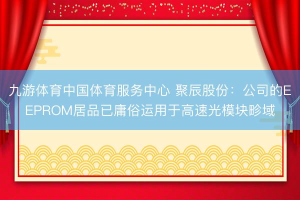 九游体育中国体育服务中心 聚辰股份：公司的EEPROM居品已庸俗运用于高速光模块畛域