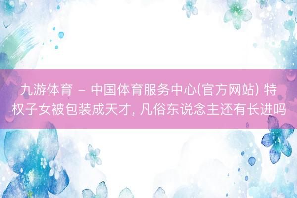 九游体育 - 中国体育服务中心(官方网站) 特权子女被包装成天才， 凡俗东说念主还有长进吗