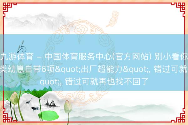 九游体育 - 中国体育服务中心(官方网站) 别小看你家娃! 东谈主类幼崽自带6项"出厂超能力", 错过可就再也找不回了