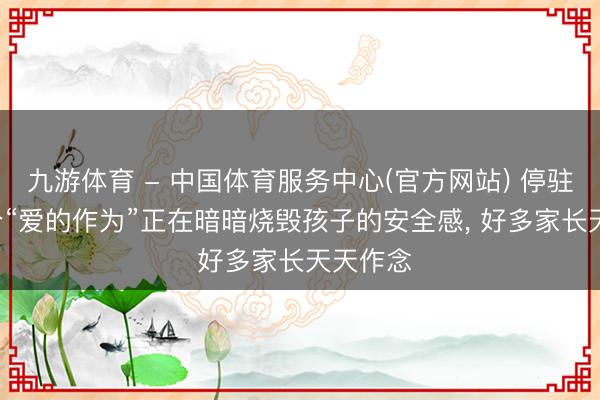 九游体育 - 中国体育服务中心(官方网站) 停驻! 这十个“爱的作为”正在暗暗烧毁孩子的安全感， 好多家长天天作念