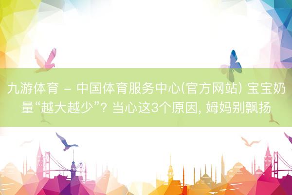 九游体育 - 中国体育服务中心(官方网站) 宝宝奶量“越大越少”? 当心这3个原因， 姆妈别飘扬