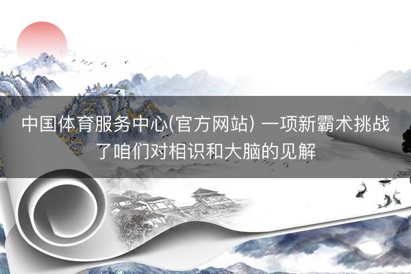 中国体育服务中心(官方网站) 一项新霸术挑战了咱们对相识和大脑的见解