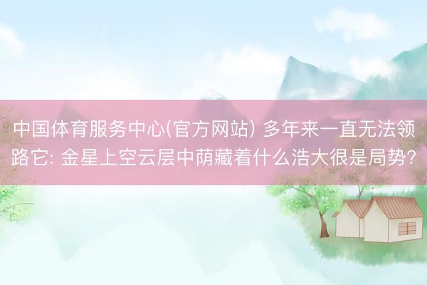 中国体育服务中心(官方网站) 多年来一直无法领路它: 金星上空云层中荫藏着什么浩大很是局势?