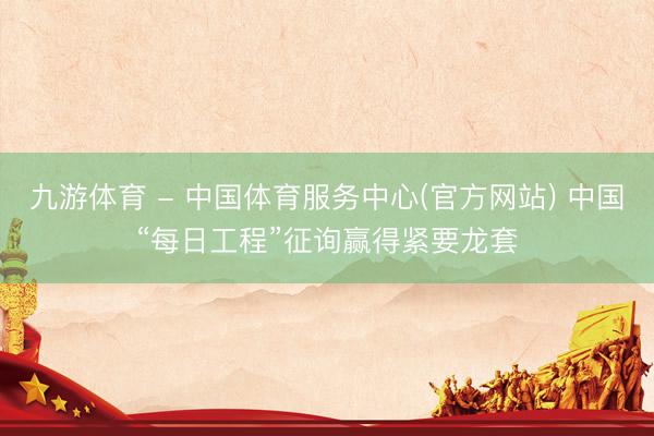 九游体育 - 中国体育服务中心(官方网站) 中国“每日工程”征询赢得紧要龙套