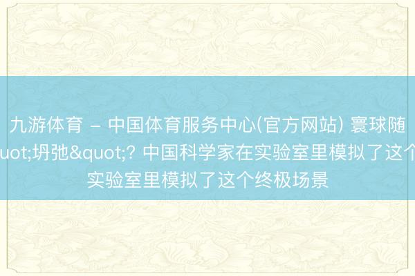 九游体育 - 中国体育服务中心(官方网站) 寰球随时可能"坍弛"? 中国科学家在实验室里模拟了这个终极场景