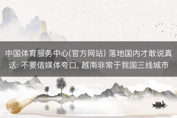 中国体育服务中心(官方网站) 落地国内才敢说真话: 不要信媒体夸口， 越南非常于我国三线城市