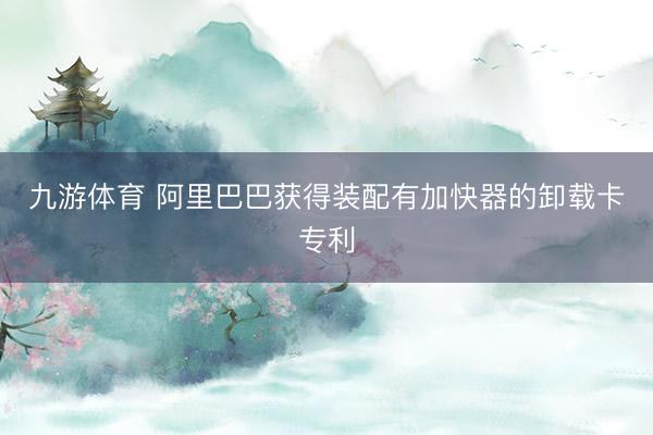 九游体育 阿里巴巴获得装配有加快器的卸载卡专利