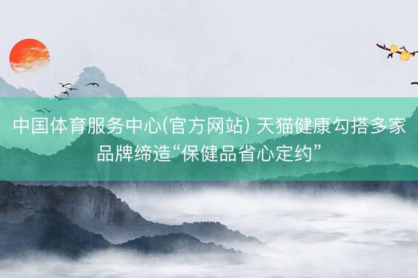 中国体育服务中心(官方网站) 天猫健康勾搭多家品牌缔造“保健品省心定约”