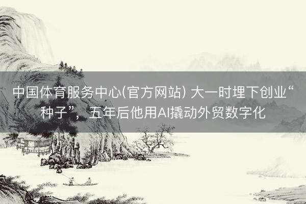中国体育服务中心(官方网站) 大一时埋下创业“种子”，五年后他用AI撬动外贸数字化