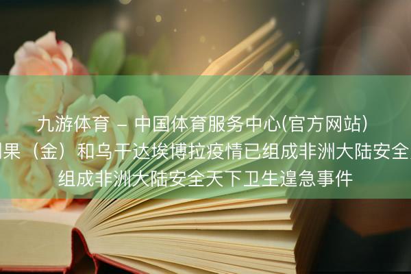 九游体育 - 中国体育服务中心(官方网站) 非洲疾控中心：刚果（金）和乌干达埃博拉疫情已组成非洲大陆安全天下卫生遑急事件