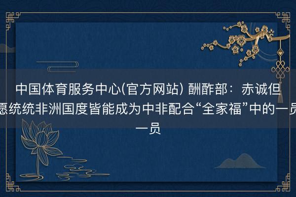 中国体育服务中心(官方网站) 酬酢部：赤诚但愿统统非洲国度皆能成为中非配合“全家福”中的一员