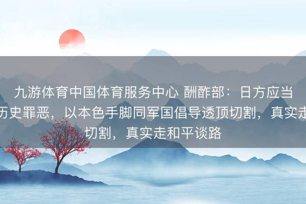 九游体育中国体育服务中心 酬酢部：日方应当潜入反省历史罪恶，以本色手脚同军国倡导透顶切割，真实走和平谈路