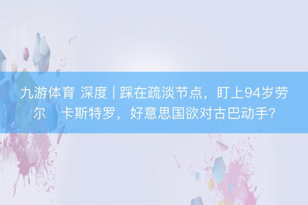 九游体育 深度 | 踩在疏淡节点，盯上94岁劳尔・卡斯特罗，好意思国欲对古巴动手？