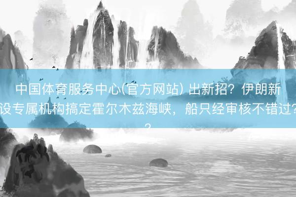 中国体育服务中心(官方网站) 出新招？伊朗新设专属机构搞定霍尔木兹海峡，船只经审核不错过？