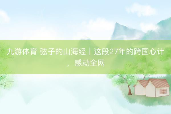 九游体育 弦子的山海经｜这段27年的跨国心计，感动全网