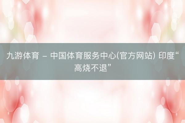 九游体育 - 中国体育服务中心(官方网站) 印度“高烧不退”