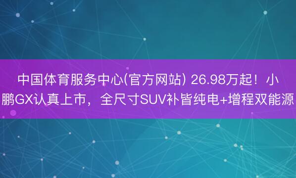 中国体育服务中心(官方网站) 26.98万起！小鹏GX认真上市，全尺寸SUV补皆纯电+增程双能源