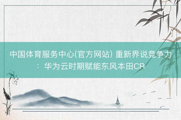 中国体育服务中心(官方网站) 重新界说竞争力：华为云时期赋能东风本田CR