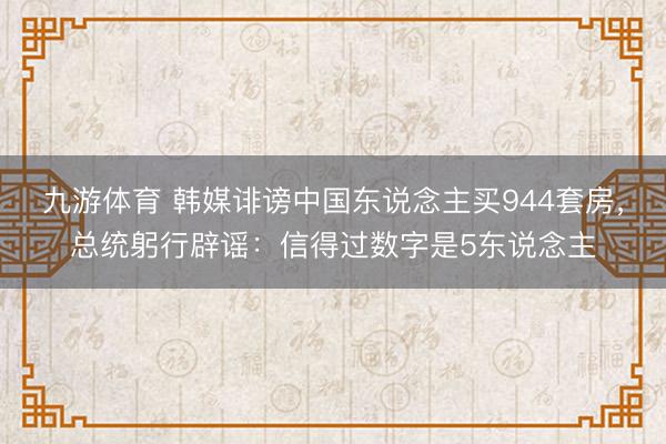 九游体育 韩媒诽谤中国东说念主买944套房，总统躬行辟谣：信得过数字是5东说念主