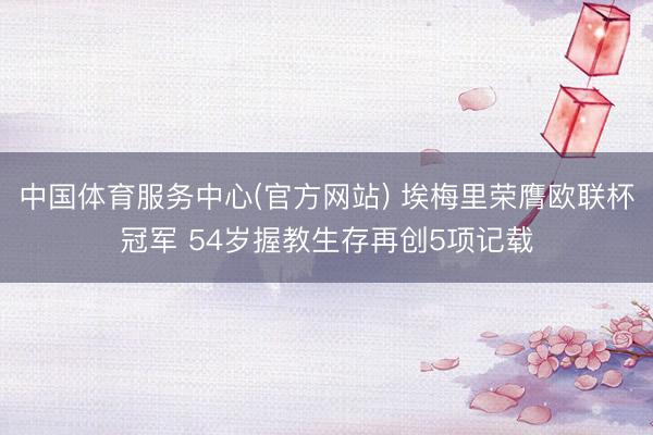 中国体育服务中心(官方网站) 埃梅里荣膺欧联杯冠军 54岁握教生存再创5项记载