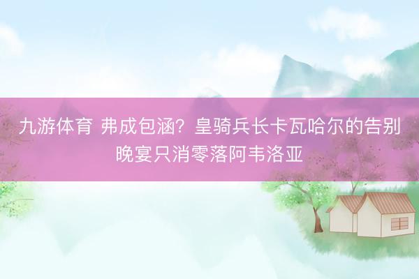 九游体育 弗成包涵？皇骑兵长卡瓦哈尔的告别晚宴只消零落阿韦洛亚
