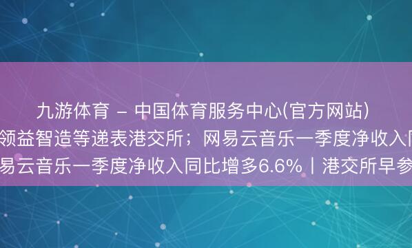 九游体育 - 中国体育服务中心(官方网站) 临工重机、踏歌智行、领益智造等递表港交所;网易云音乐一季度净收入同比增多6.6%丨港交所早参