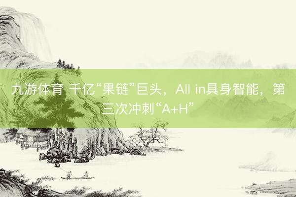 九游体育 千亿“果链”巨头，All in具身智能，第三次冲刺“A+H”